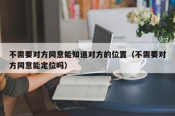 不需要对方同意能知道对方的位置（不需要对方同意能定位吗）「不用经过对方同意就可以定位吗」
